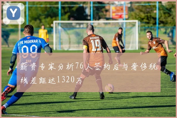 薪资专家分析76人签约后与奢侈税线差距达1320万