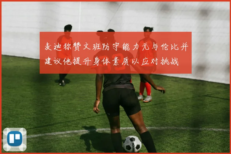 麦迪称赞文班防守能力无与伦比并建议他提升身体素质以应对挑战